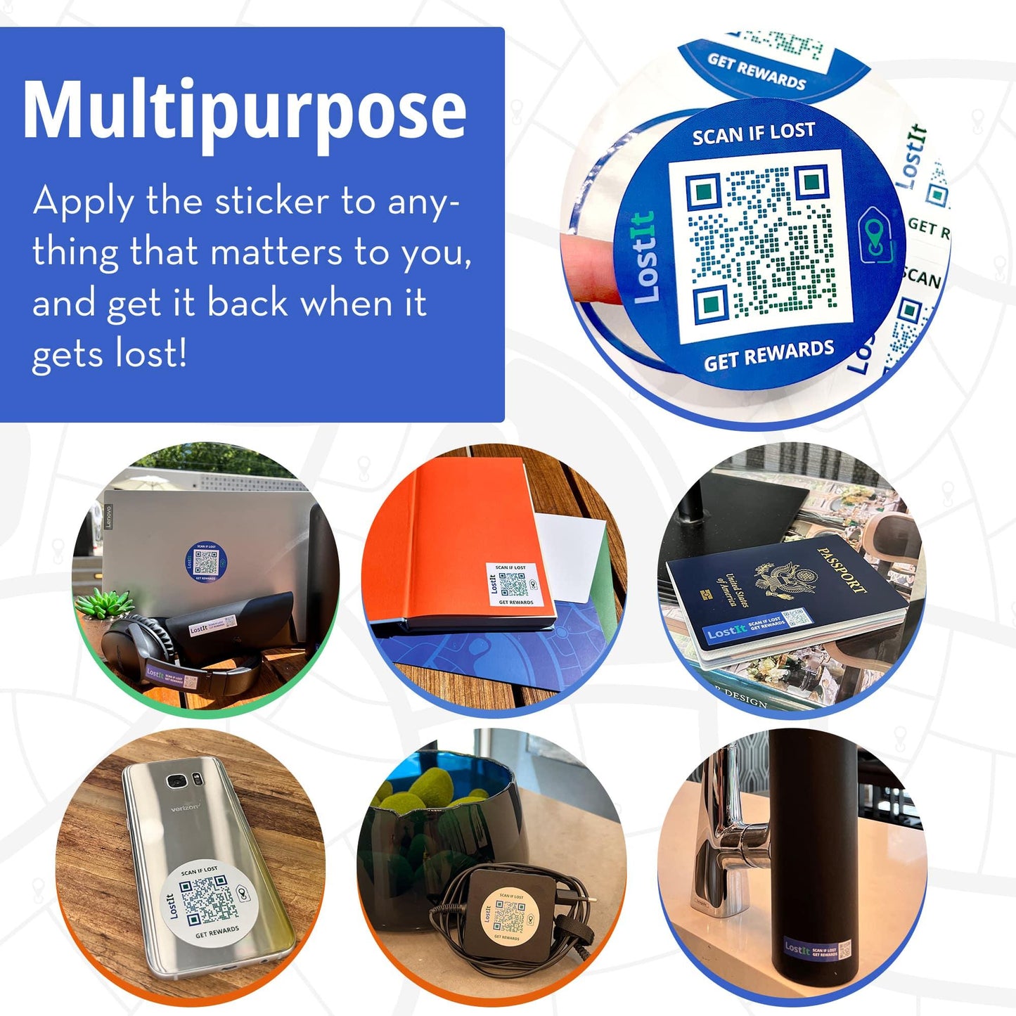 LostIt Tags are multipurpose. You can apply your tag to anything that matters to you and get it back when it gets lost and found. LostIt Tag stickers can be used on laptops, headphones and cases, sunglass cases, textbooks, tablets, passports, licenses, cellphones, laptop chargers, water bottles, tools, and anything that can get lost.