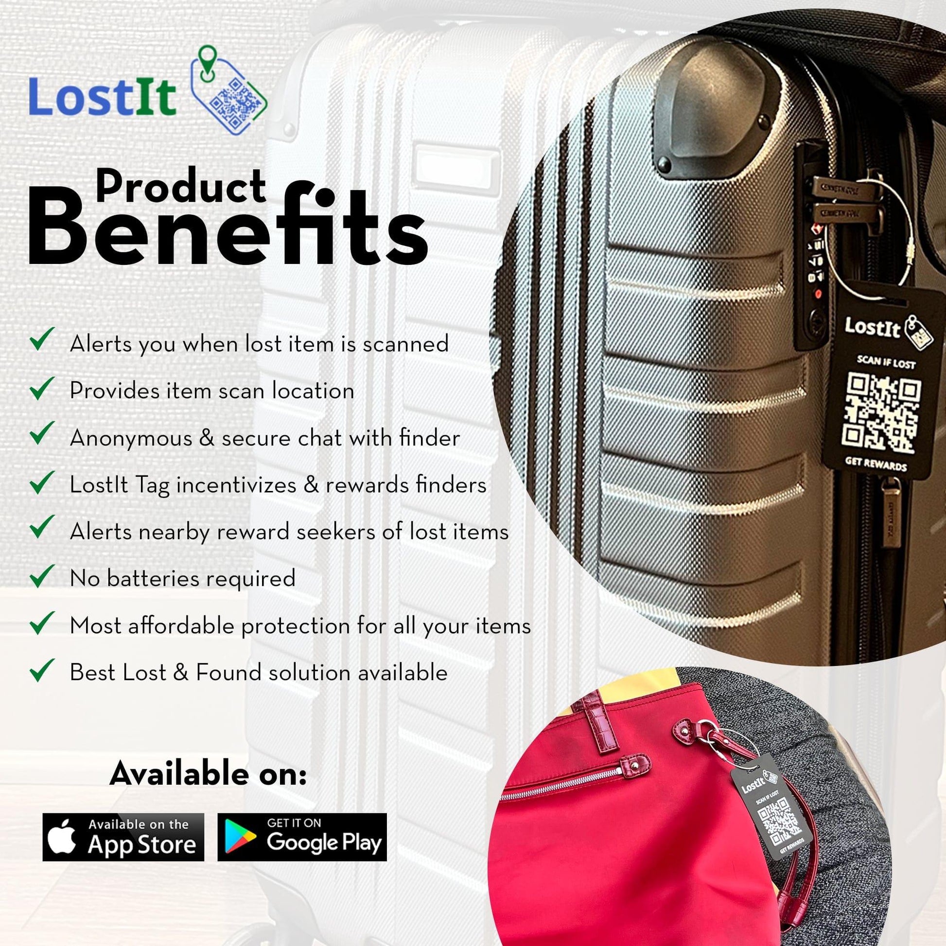 Product Benefits. Alerts you when a lost item is scanned. Provides item scan location. Anonymous and secure chat with finder. LostIt Tag incentivizes and rewards finders—alerts nearby reward seekers of lost items. No batteries are required. Most affordable protection for all your items. Best Lost and Found solution available. The app is available for download on the App and Play Store.