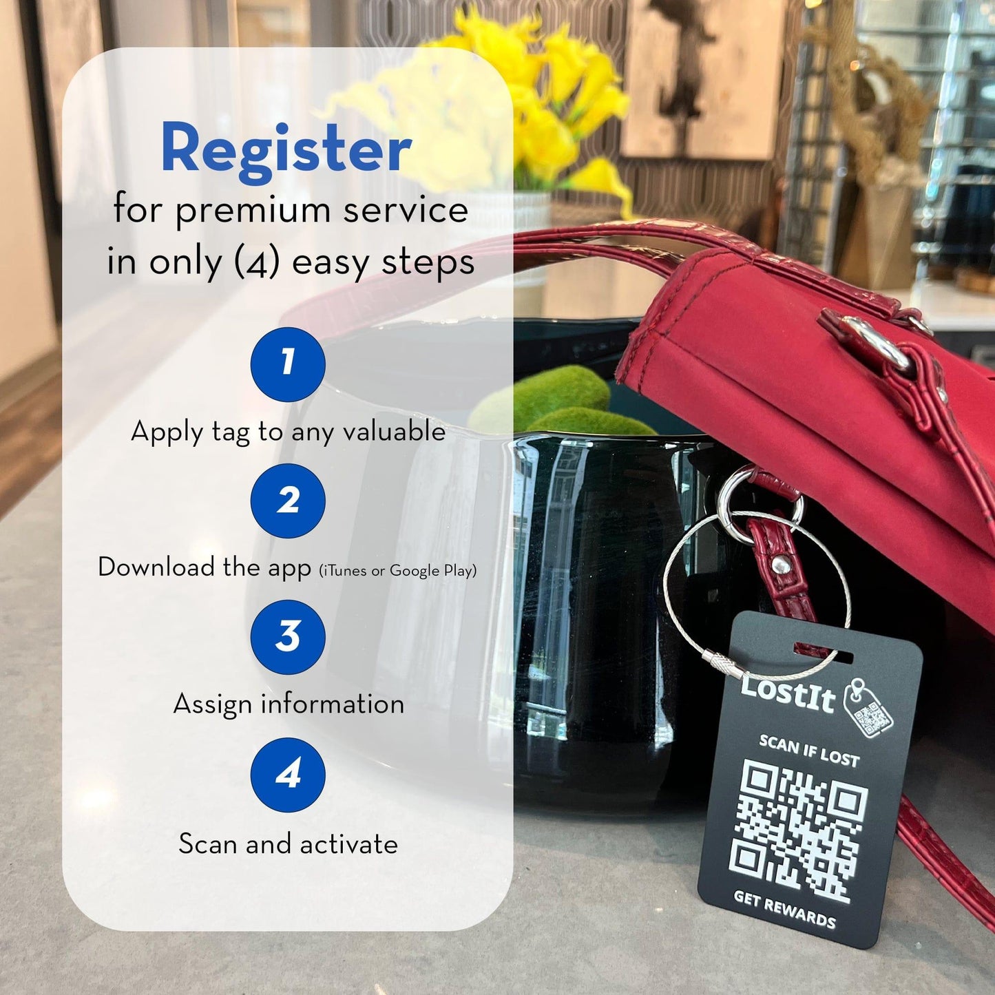 To activate your LostIt Tag, follow the following easy steps. (1) Apply your LostIt Tag to any personal item. (2) Download the app from the App Store or Google Play. (3) Assign information to your time through the app. (4) Activate your item by scanning it through your app.