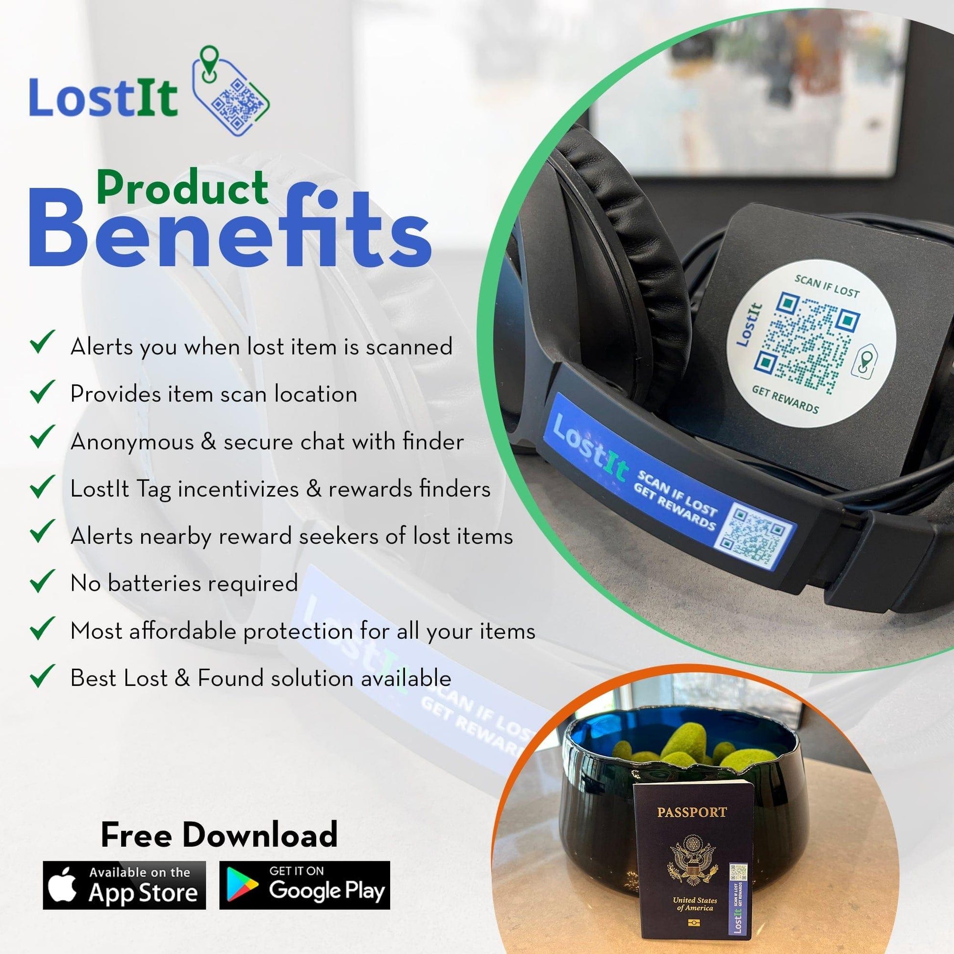 LostIt Tag product Benefits. Alerts you when a lost item is scanned. Provides item scan location. Anonymous and secure chat with finder. LostIt Tag incentivizes and rewards finders—alerts nearby reward seekers of lost items. No batteries are required. Most affordable protection for all your items. Best Lost and Found solution available.